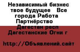 Независимый бизнес-твое будущее - Все города Работа » Партнёрство   . Дагестан респ.,Дагестанские Огни г.